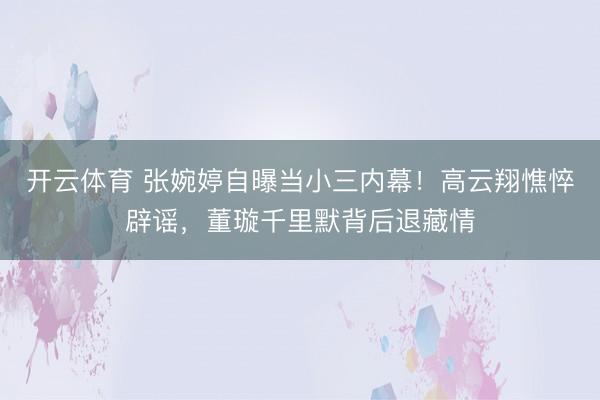 开云体育 张婉婷自曝当小三内幕!高云翔憔悴辟谣,董璇千里默背后退藏情