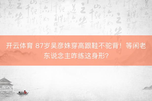 开云体育 87岁吴彦姝穿高跟鞋不驼背!等闲老东说念主咋练这身形?