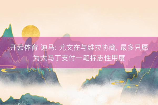 开云体育 迪马: 尤文在与维拉协商， 最多只愿为大马丁支付一笔标志性用度