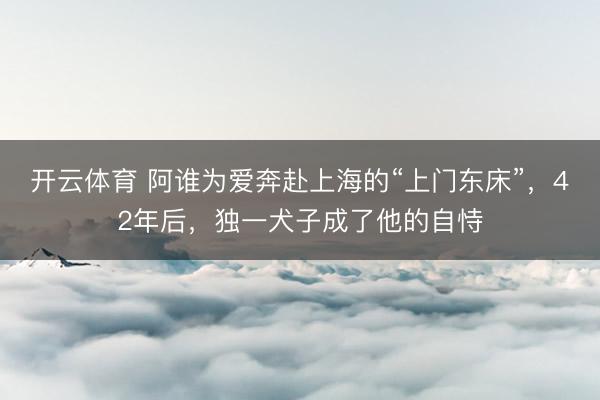 开云体育 阿谁为爱奔赴上海的“上门东床”,42年后,独一犬子成了他的自恃