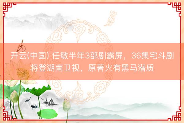 开云(中国) 任敏半年3部剧霸屏，36集宅斗剧将登湖南卫视，原著火有黑马潜质