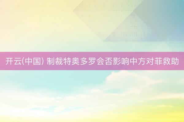 开云(中国) 制裁特奥多罗会否影响中方对菲救助