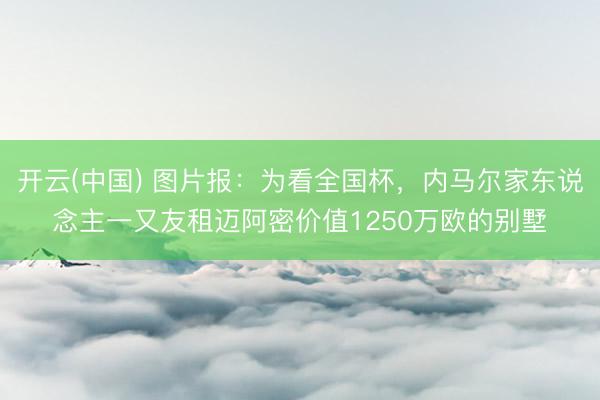 开云(中国) 图片报:为看全国杯,内马尔家东说念主一又友租迈阿密价值1250万欧的别墅