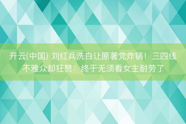 开云(中国) 刘红兵洗白让原著党炸锅！三四线不雅众却狂赞：终于无须看女主耐劳了