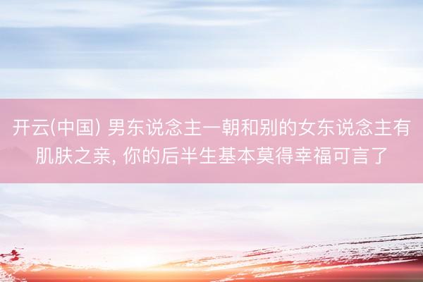 开云(中国) 男东说念主一朝和别的女东说念主有肌肤之亲， 你的后半生基本莫得幸福可言了