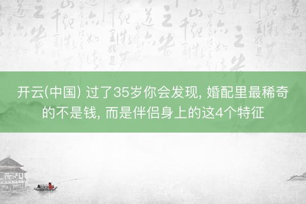 开云(中国) 过了35岁你会发现， 婚配里最稀奇的不是钱， 而是伴侣身上的这4个特征