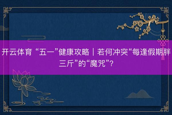 开云体育 “五一”健康攻略|若何冲突“每逢假期胖三斤”的“魔咒”?