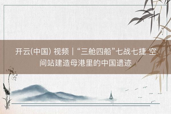 开云(中国) 视频|“三舱四船”七战七捷 空间站建造母港里的中国遗迹