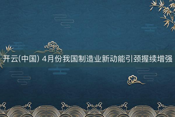 开云(中国) 4月份我国制造业新动能引颈握续增强