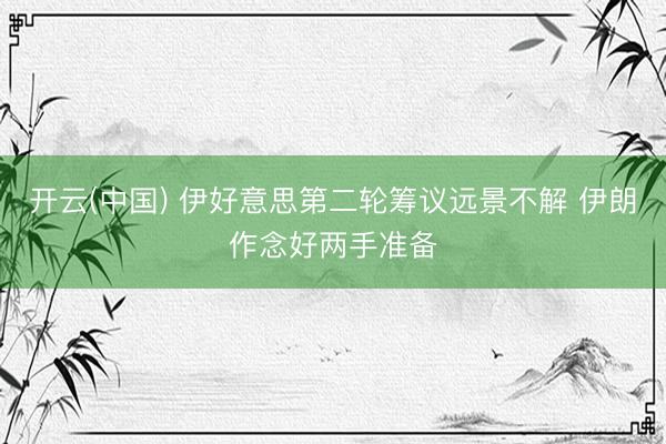 开云(中国) 伊好意思第二轮筹议远景不解 伊朗作念好两手准备