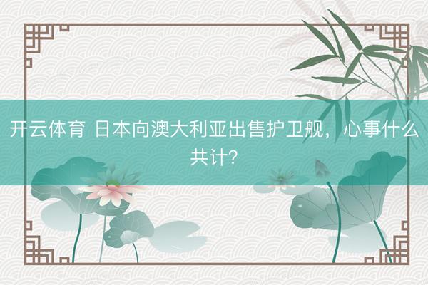 开云体育 日本向澳大利亚出售护卫舰,心事什么共计?