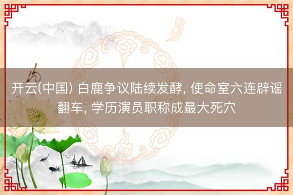 开云(中国) 白鹿争议陆续发酵, 使命室六连辟谣翻车, 学历演员职称成最大死穴