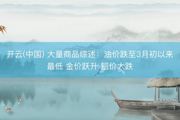 开云(中国) 大量商品综述：油价跌至3月初以来最低 金价跃升 铝价大跌