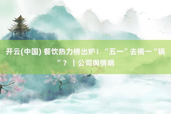 开云(中国) 餐饮热力榜出炉！“五一”去揭一“锅”？｜公司舆情哨