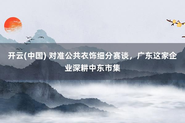 开云(中国) 对准公共衣饰细分赛谈，广东这家企业深耕中东市集