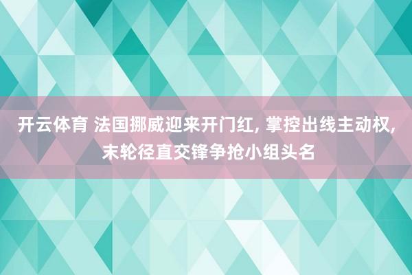 开云体育 法国挪威迎来开门红， 掌控出线主动权， 末轮径直交锋争抢小组头名