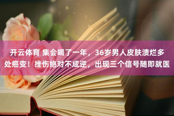 开云体育 集会喝了一年，36岁男人皮肤溃烂多处癌变！挫伤绝对不成逆，出现三个信号随即就医