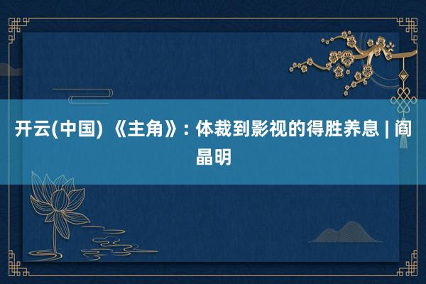 开云(中国) 《主角》: 体裁到影视的得胜养息 | 阎晶明